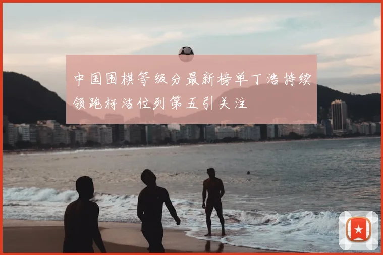 中国围棋等级分最新榜单丁浩持续领跑柯洁位列第五引关注